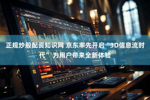 正规炒股配资知识网 京东率先开启“3D信息流时代” 为用户带来全新体验