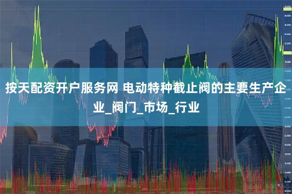 按天配资开户服务网 电动特种截止阀的主要生产企业_阀门_市场_行业