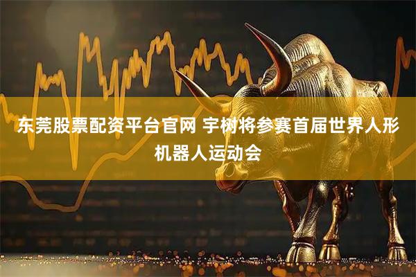 东莞股票配资平台官网 宇树将参赛首届世界人形机器人运动会