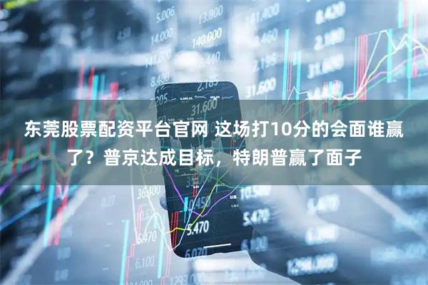 东莞股票配资平台官网 这场打10分的会面谁赢了？普京达成目标，特朗普赢了面子