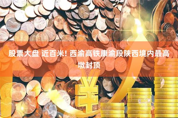 股票大盘 近百米! 西渝高铁康渝段陕西境内最高墩封顶