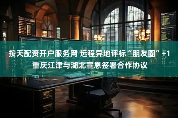 按天配资开户服务网 远程异地评标“朋友圈”+1 重庆江津与湖北宣恩签署合作协议