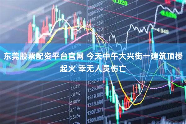 东莞股票配资平台官网 今天中午大兴街一建筑顶楼起火 幸无人员伤亡