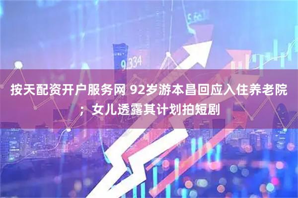 按天配资开户服务网 92岁游本昌回应入住养老院；女儿透露其计划拍短剧