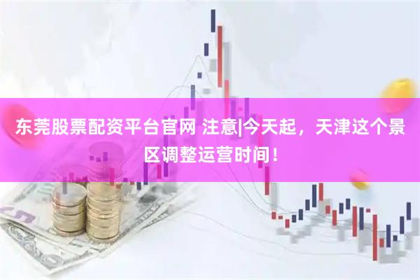 东莞股票配资平台官网 注意|今天起，天津这个景区调整运营时间！