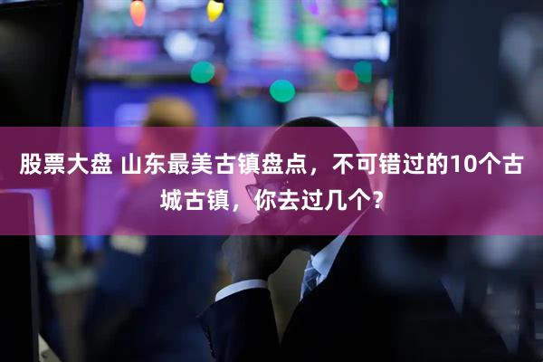 股票大盘 山东最美古镇盘点，不可错过的10个古城古镇，你去过几个？