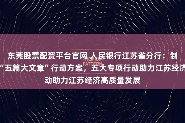 东莞股票配资平台官网 人民银行江苏省分行：制定做好金融“五篇大文章”行动方案，五大专项行动助力江苏经济高质量发展