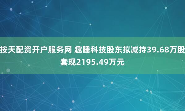 按天配资开户服务网 趣睡科技股东拟减持39.68万股套现2195.49万元