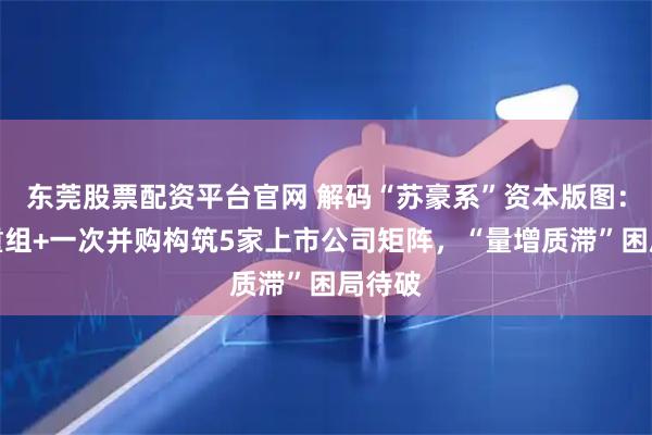 东莞股票配资平台官网 解码“苏豪系”资本版图：三轮重组+一次并购构筑5家上市公司矩阵，“量增质滞”困局待破