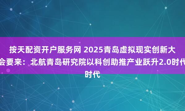 按天配资开户服务网 2025青岛虚拟现实创新大会要来：北航青岛研究院以科创助推产业跃升2.0时代