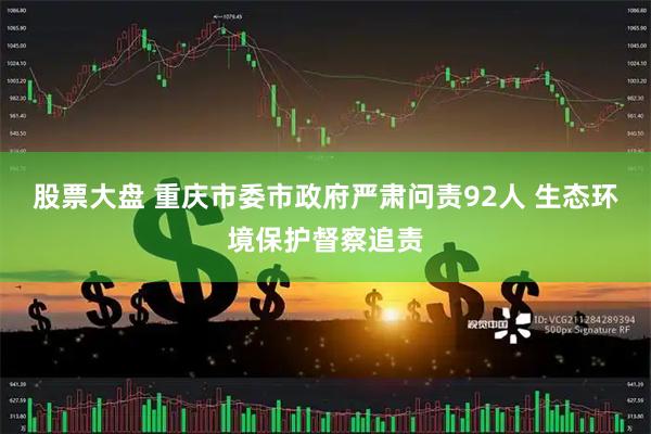 股票大盘 重庆市委市政府严肃问责92人 生态环境保护督察追责