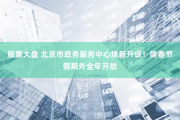 股票大盘 北京市政务服务中心焕新升级！除春节假期外全年开放