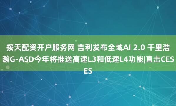 按天配资开户服务网 吉利发布全域AI 2.0 千里浩瀚G-ASD今年将推送高速L3和低速L4功能|直击CES