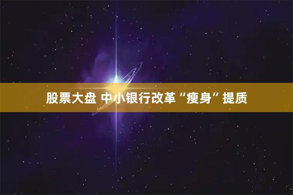股票大盘 中小银行改革“瘦身”提质