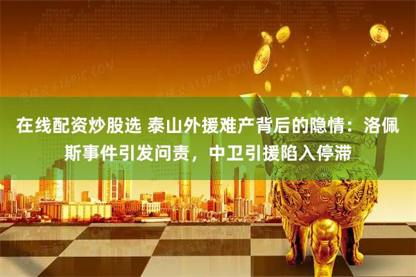 在线配资炒股选 泰山外援难产背后的隐情：洛佩斯事件引发问责，中卫引援陷入停滞